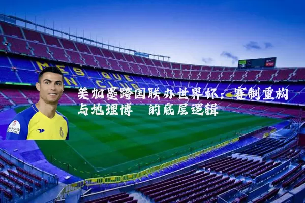美加墨跨国联办世界杯：赛制重构与地理博弈的底层逻辑